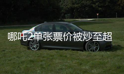 哪吒2單張票價被炒至超千元，電影市場熱議話題