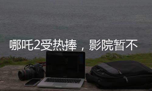 哪吒2受熱捧，影院暫不排片美隊4