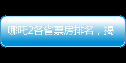 哪吒2各省票房排名，揭曉各省份電影市場(chǎng)的繁榮盛景
