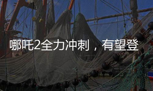 哪吒2全力沖刺，有望登頂全球動畫票房榜首