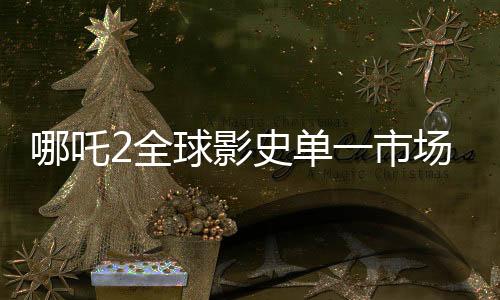哪吒2全球影史單一市場(chǎng)票房奪冠，創(chuàng)紀(jì)錄成就震撼全球！