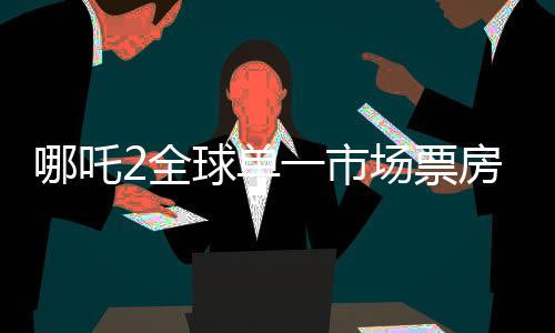 哪吒2全球單一市場票房沖進前二、刷新紀(jì)錄的國產(chǎn)動畫佳作