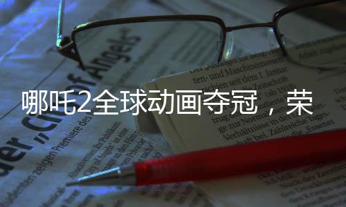 哪吒2全球動(dòng)畫奪冠，榮耀背后的故事