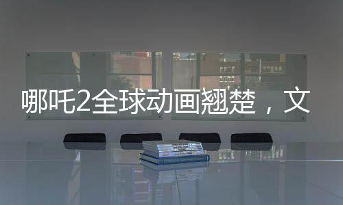 哪吒2全球動(dòng)畫翹楚，文化瑰寶再次震撼世界