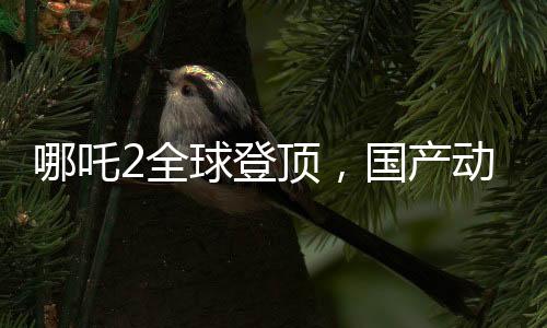 哪吒2全球登頂，國(guó)產(chǎn)動(dòng)畫(huà)的新里程碑