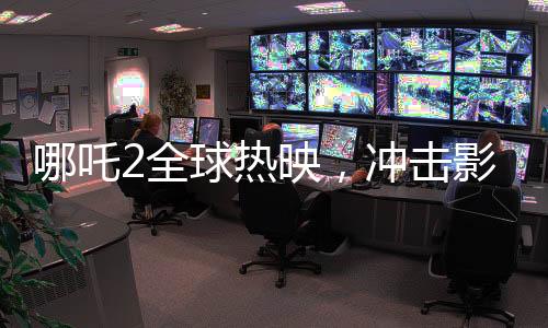 哪吒2全球熱映，沖擊影史票房第六