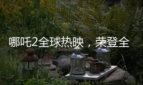 哪吒2全球熱映，榮登全球票房第七的寶座