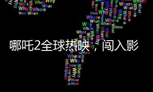哪吒2全球熱映，闖入影史票房榜前22位，刷新神話的壯舉