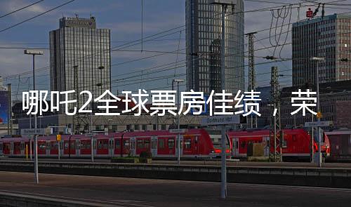 哪吒2全球票房佳績，榮登全球榜前六