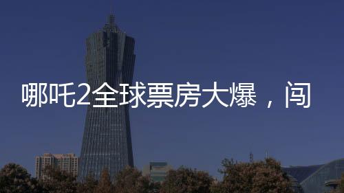 哪吒2全球票房大爆，闖入全球票房榜前二十八