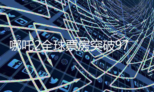 哪吒2全球票房突破97億，榮登全球票房榜前二十