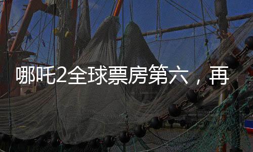 哪吒2全球票房第六，再創(chuàng)國(guó)產(chǎn)動(dòng)畫新輝煌