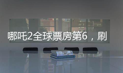 哪吒2全球票房第6，刷新紀(jì)錄的國產(chǎn)動(dòng)畫佳作
