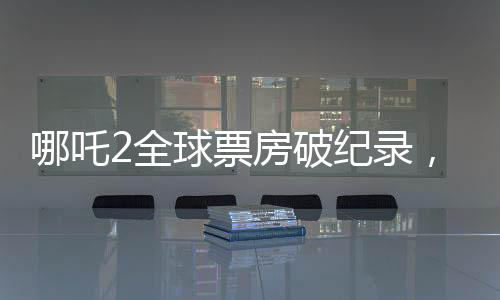 哪吒2全球票房破紀(jì)錄，進(jìn)入全球票房榜前十——引領(lǐng)東方神話新紀(jì)元