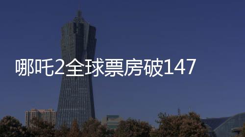 哪吒2全球票房破147億，刷新紀錄，成為中國影史新里程碑