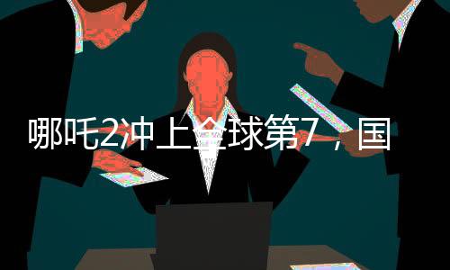 哪吒2沖上全球第7，國產(chǎn)動(dòng)畫電影的巔峰之作