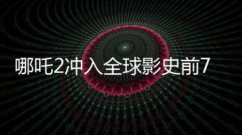 哪吒2沖入全球影史前7名，刷新票房紀(jì)錄，引領(lǐng)國漫新紀(jì)元