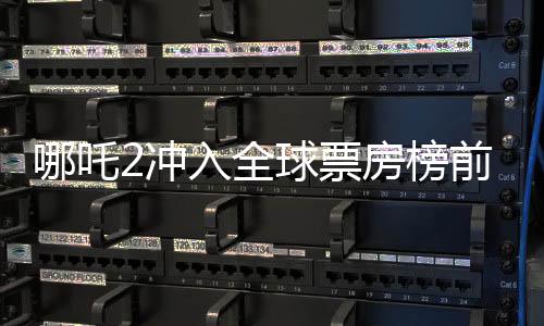 哪吒2沖入全球票房榜前七、中國(guó)電影再創(chuàng)新輝煌