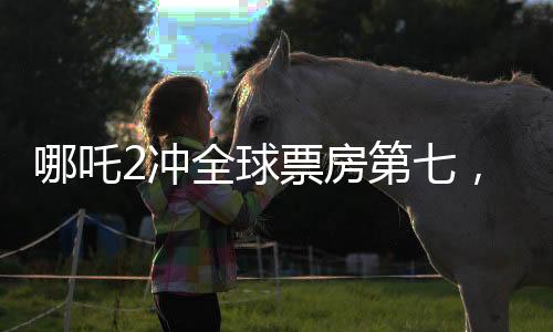 哪吒2沖全球票房第七，刷新國產(chǎn)動畫新紀(jì)錄