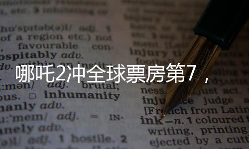 哪吒2沖全球票房第7，中國電影再創(chuàng)輝煌