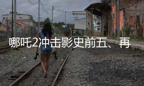 哪吒2沖擊影史前五、再度刷新票房紀錄的傳奇之旅