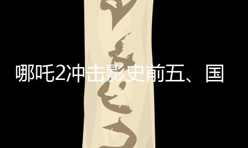 哪吒2沖擊影史前五、國產(chǎn)動畫電影的崛起與挑戰(zhàn)