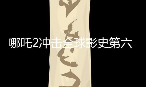 哪吒2沖擊全球影史第六寶座，中國電影再創(chuàng)輝煌