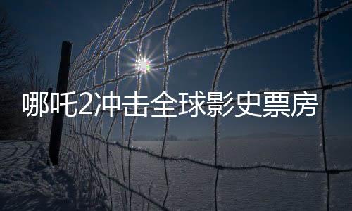 哪吒2沖擊全球影史票房第六、創(chuàng)紀錄的熱潮與電影業(yè)的新篇章
