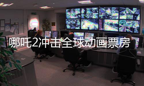 哪吒2沖擊全球動(dòng)畫票房榜第一、國(guó)漫新里程碑的輝煌成就