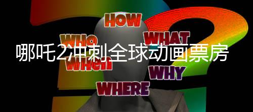 哪吒2沖刺全球動畫票房第一、中國動畫電影的新里程碑