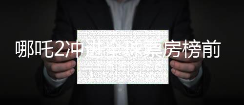 哪吒2沖進(jìn)全球票房榜前九、中國(guó)電影再創(chuàng)輝煌