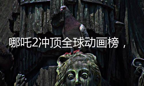 哪吒2沖頂全球動畫榜，再創(chuàng)華語動畫電影新高峰