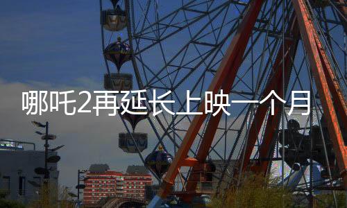 哪吒2再延長上映一個(gè)月，再創(chuàng)票房佳績