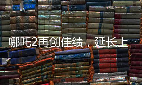 哪吒2再創(chuàng)佳績，延長上映一個(gè)月，深受觀眾喜愛