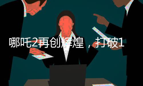 哪吒2再創(chuàng)輝煌，打破14項影史紀錄，引領(lǐng)國漫新風潮