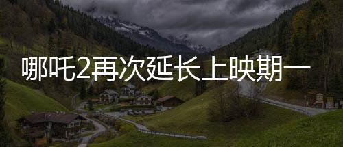 哪吒2再次延長(zhǎng)上映期一個(gè)月，票房持續(xù)飆升