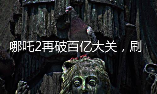 哪吒2再破百億大關(guān)，刷新票房紀(jì)錄！