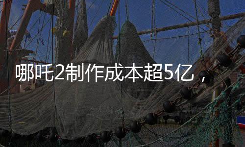 哪吒2制作成本超5億，揭秘其背后的制作細節(jié)與投入成本