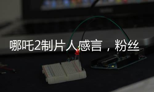 哪吒2制片人感言，粉絲的熱情讓我們不忘初心