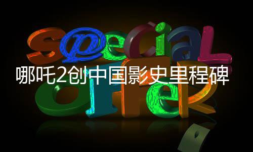 哪吒2創(chuàng)中國影史里程碑，首部突破80億票房巨制引領(lǐng)潮流