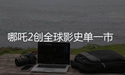 哪吒2創(chuàng)全球影史單一市場票房新紀錄，位列第一