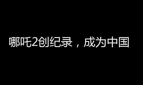 哪吒2創(chuàng)紀(jì)錄，成為中國影史首部90億電影