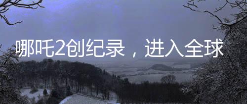 哪吒2創(chuàng)紀(jì)錄，進(jìn)入全球動畫片票房榜TOP10