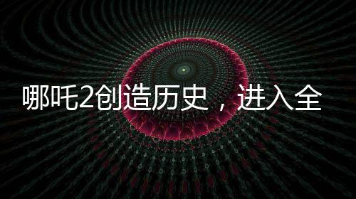 哪吒2創(chuàng)造歷史，進入全球影史票房TOP15
