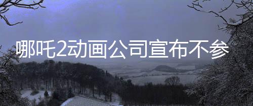 哪吒2動(dòng)畫公司宣布不參與票房分紅，專注創(chuàng)作，以質(zhì)取勝