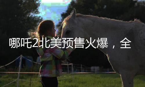 哪吒2北美預(yù)售火爆，全球影迷矚目期待