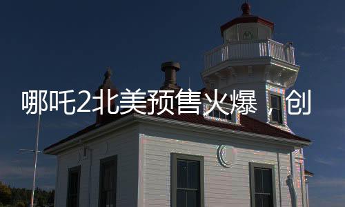 哪吒2北美預(yù)售火爆，創(chuàng)華語電影新紀(jì)錄