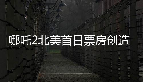 哪吒2北美首日票房創(chuàng)造新紀(jì)錄！超精彩表現(xiàn)備受矚目