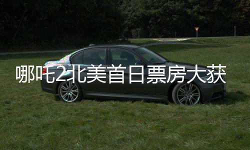 哪吒2北美首日票房大獲全勝，嶄露頭角的文化出口力量席卷全球電影市場一角