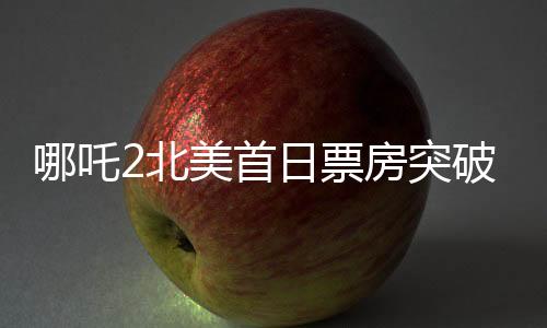 哪吒2北美首日票房突破310萬美元，創(chuàng)華語電影新紀(jì)錄
